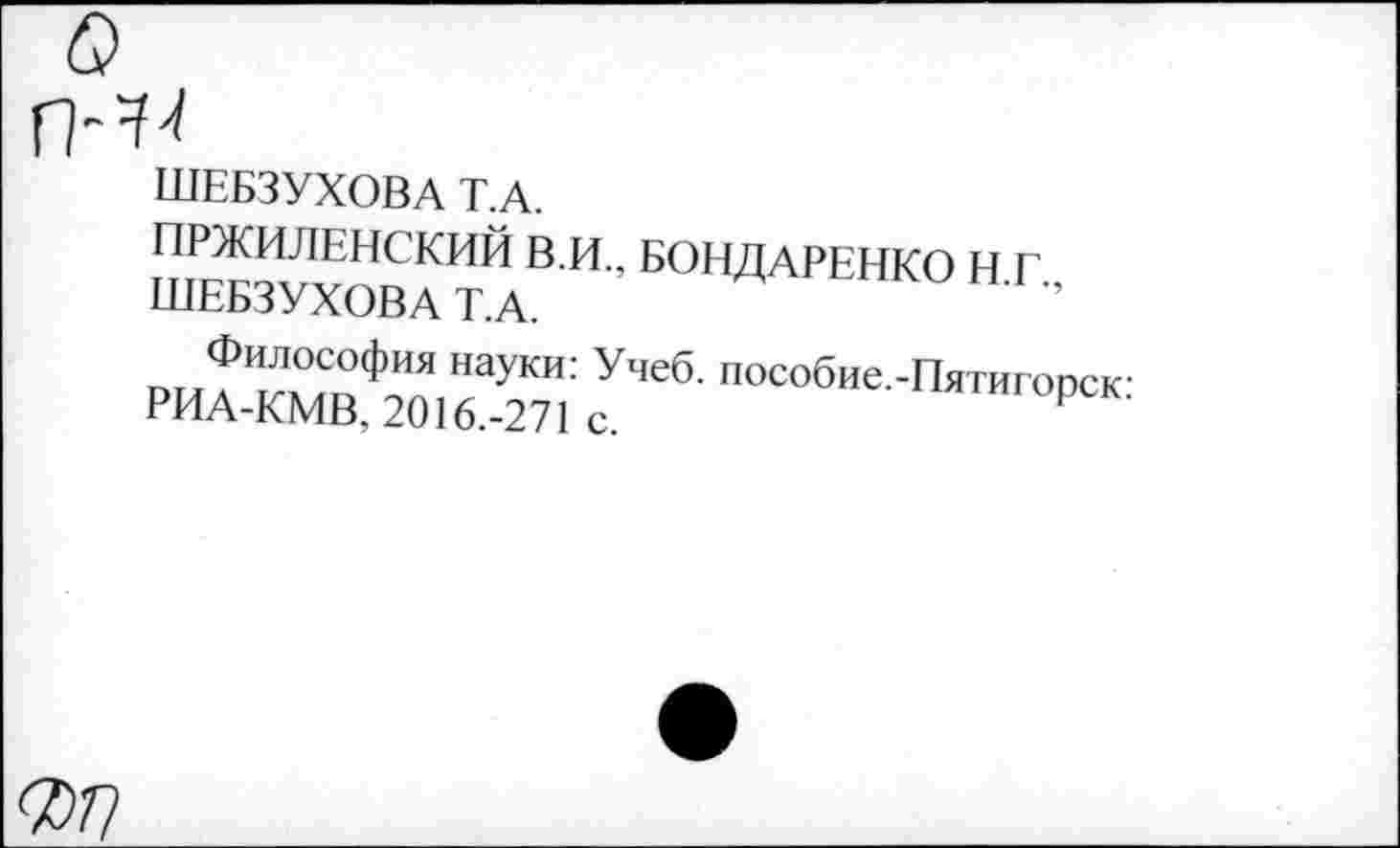 ﻿ШЕБЗУХОВА Т.А.
ПРЖИЛЕНСКИЙ В.И., БОНДАРЕНКО Н Г'
ШЕБЗУХОВА Т.А.	”
Философия науки: Учеб. пособие.-Пятигопск
РИА-КМВ, 2016.-271 с.	Р
^77